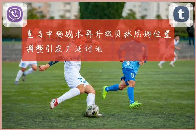 皇马中场战术再升级贝林厄姆位置调整引发广泛讨论