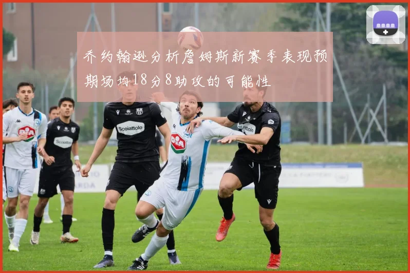 乔约翰逊分析詹姆斯新赛季表现预期场均18分8助攻的可能性