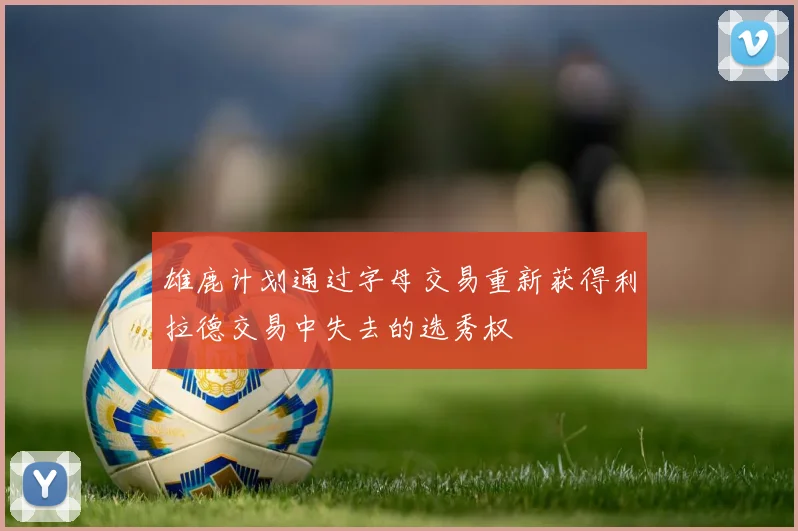 雄鹿计划通过字母交易重新获得利拉德交易中失去的选秀权
