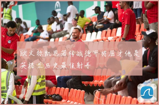 欧文称凯恩若转战德甲将屈才他是英格兰历史最佳射手