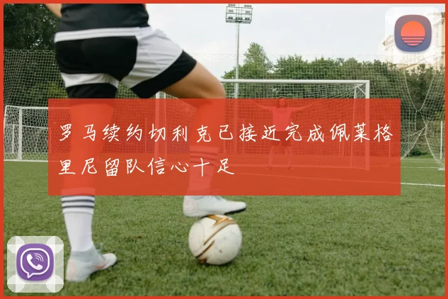 罗马续约切利克已接近完成佩莱格里尼留队信心十足