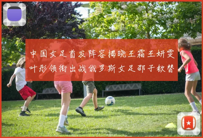 中国女足首发阵容揭晓王霜王妍雯叶彤领衔出战俄罗斯女足邵子钦替补待命