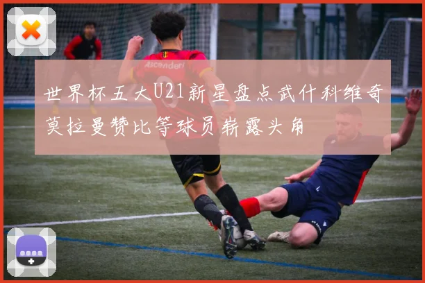 世界杯五大U21新星盘点武什科维奇莫拉曼赞比等球员崭露头角